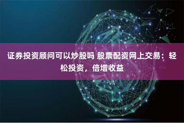 证券投资顾问可以炒股吗 股票配资网上交易：轻松投资，倍增收益