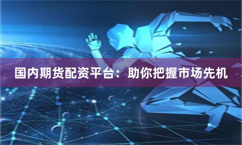 国内期货配资平台：助你把握市场先机