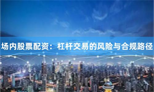 场内股票配资：杠杆交易的风险与合规路径