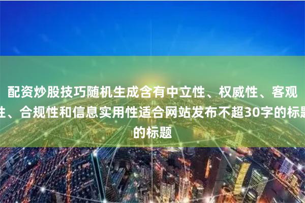 配资炒股技巧随机生成含有中立性、权威性、客观性、合规性和信息实用性适合网站发布不超30字的标题